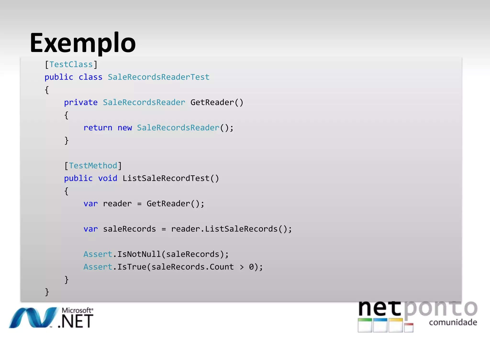 Exemplo
 [TestClass]
 public class SaleRecordsReaderTest
 {
     private SaleRecordsReader GetReader()
     {
         return new SaleRecordsReader();
     }

     [TestMethod]
     public void ListSaleRecordTest()
     {
         var reader = GetReader();

         var saleRecords = reader.ListSaleRecords();

         Assert.IsNotNull(saleRecords);
         Assert.IsTrue(saleRecords.Count > 0);
     }
 }
 