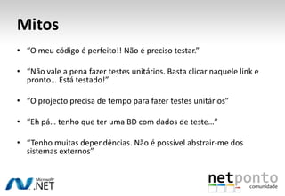 Mitos
• “O meu código é perfeito!! Não é preciso testar.”

• “Não vale a pena fazer testes unitários. Basta clicar naquele link e
  pronto… Está testado!”

• “O projecto precisa de tempo para fazer testes unitários”

• “Eh pá… tenho que ter uma BD com dados de teste…”

• “Tenho muitas dependências. Não é possível abstrair-me dos
  sistemas externos”
 