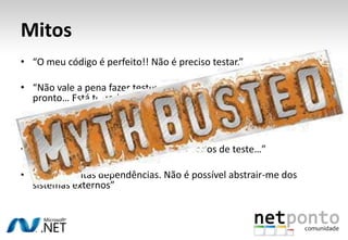 Mitos
• “O meu código é perfeito!! Não é preciso testar.”

• “Não vale a pena fazer testes unitários. Basta clicar naquele link e
  pronto… Está testado!”

• “O projecto precisa de tempo para fazer testes unitários”

• “Eh pá… tenho que ter uma BD com dados de teste…”

• “Tenho muitas dependências. Não é possível abstrair-me dos
  sistemas externos”
 