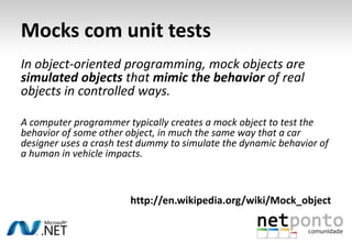 Mocks com unit tests
In object-oriented programming, mock objects are
simulated objects that mimic the behavior of real
objects in controlled ways.

A computer programmer typically creates a mock object to test the
behavior of some other object, in much the same way that a car
designer uses a crash test dummy to simulate the dynamic behavior of
a human in vehicle impacts.



                        http://en.wikipedia.org/wiki/Mock_object
 