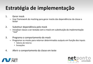 Estratégia de implementação
1.     Gerar mock
     – Usar framework de mocking para gerar mocks das dependências da classe a
       testar

2.     Substituir dependência pelo mock
     – Inicializar classe a ser testada com o mock em substituição da implementação
       “real”

3.     Programa o comportamento do mock
     – Programar os mocks para retornar determinados outputs em função dos inputs
         • Valores de retorno
         • Excepções

4.     Aferir o comportamento da classe em teste
 