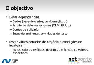 O objectivo
• Evitar dependências
  – Dados (base-de-dados, configuração, …)
  – Estado de sistemas externos (CRM, ERP, …)
  – Contas de utilizador
  – Setup de ambientes com dados de teste

• Testar vários cenários de negócio e condições de
  fronteira
  – Nulos, valores inválidos, decisões em função de valores
    específicos
 