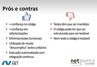 Prós e contras

  + confiança no código             Testes têm que ser mantidos
  + confiança em                    O código pode ter que ser
   refactorizações                    estruturado para ser testável
  Minimiza testes funcionais        Nem todo o código é testável
  Utilização de mocks
   “descomplica” testes unitários
  Execução automatizada com
   integração contínua
 