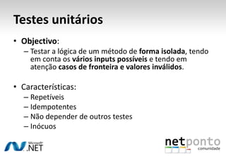 Testes unitários
• Objectivo:
  – Testar a lógica de um método de forma isolada, tendo
    em conta os vários inputs possíveis e tendo em
    atenção casos de fronteira e valores inválidos.

• Características:
  – Repetíveis
  – Idempotentes
  – Não depender de outros testes
  – Inócuos
 