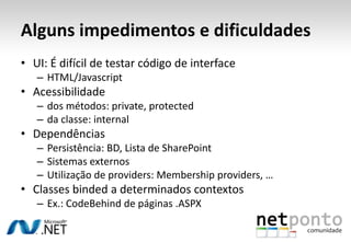 Alguns impedimentos e dificuldades
• UI: É difícil de testar código de interface
   – HTML/Javascript
• Acessibilidade
   – dos métodos: private, protected
   – da classe: internal
• Dependências
   – Persistência: BD, Lista de SharePoint
   – Sistemas externos
   – Utilização de providers: Membership providers, …
• Classes binded a determinados contextos
   – Ex.: CodeBehind de páginas .ASPX
 