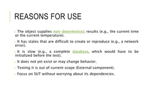 REASONS FOR USE
o The object supplies non-deterministic results (e.g., the current time
or the current temperature).
o It has states that are difficult to create or reproduce (e.g., a network
error).
o It is slow (e.g., a complete database, which would have to be
initialized before the test).
o It does not yet exist or may change behavior.
o Testing it is out of current scope (External component).
o Focus on SUT without worrying about its dependencies.
 