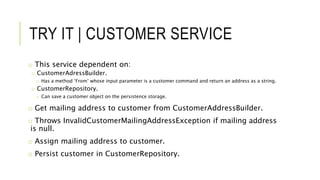 TRY IT | CUSTOMER SERVICE
o This service dependent on:
o CustomerAdressBuilder.
o Has a method ‘From’ whose input parameter is a customer command and return an address as a string.
o CustomerRepository.
o Can save a customer object on the persistence storage.
o Get mailing address to customer from CustomerAddressBuilder.
o Throws InvalidCustomerMailingAddressException if mailing address
is null.
o Assign mailing address to customer.
o Persist customer in CustomerRepository.
 