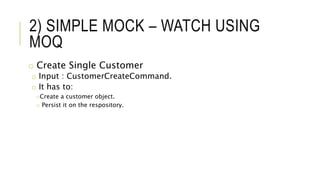 2) SIMPLE MOCK – WATCH USING
MOQ
o Create Single Customer
o Input : CustomerCreateCommand.
o It has to:
oCreate a customer object.
o Persist it on the respository.
 