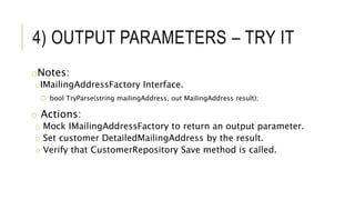 4) OUTPUT PARAMETERS – TRY IT
oNotes:
oIMailingAddressFactory Interface.
o bool TryParse(string mailingAddress, out MailingAddress result);
o Actions:
o Mock IMailingAddressFactory to return an output parameter.
o Set customer DetailedMailingAddress by the result.
o Verify that CustomerRepository Save method is called.
 