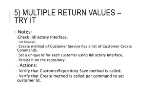 5) MULTIPLE RETURN VALUES –
TRY IT
o Notes:
oCheck IIdFactory Interface.
oint Create();
o Create method of Customer Service has a list of Customer Create
Commands.
o Set a unique Id for each customer using IIdFactory Interface.
o Persist it on the repository.
o Actions:
o Verify that CustomerRepository Save method is called.
o Verify that Create method is called per command to set
customer Id.
 