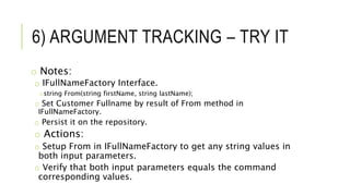6) ARGUMENT TRACKING – TRY IT
o Notes:
o IFullNameFactory Interface.
ostring From(string firstName, string lastName);
o Set Customer Fullname by result of From method in
IFullNameFactory.
o Persist it on the repository.
o Actions:
o Setup From in IFullNameFactory to get any string values in
both input parameters.
o Verify that both input parameters equals the command
corresponding values.
 
