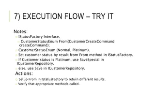 7) EXECUTION FLOW – TRY IT
Notes:
o IStatusFactory Interface.
o CustomerStatusEnum From(CustomerCreateCommand
createCommand);
o CustomerStatusEnum (Normal, Platinum).
o Set customer status by result from From method in IStatusFactory.
o If Customer status is Platinum, use SaveSpecial in
ICustomerRepository.
o else, use Save in ICustomerRepository.
Actions:
o Setup From in IStatusFactory to return different results.
o Verify that appropriate methods called.
 