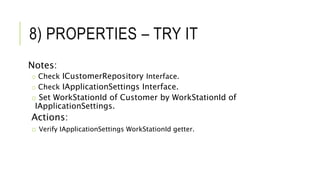 8) PROPERTIES – TRY IT
Notes:
o Check ICustomerRepository Interface.
o Check IApplicationSettings Interface.
o Set WorkStationId of Customer by WorkStationId of
IApplicationSettings.
Actions:
o Verify IApplicationSettings WorkStationId getter.
 