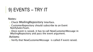 9) EVENTS – TRY IT
Notes:
o Check IMailingRepository Interface.
o CustomerRepository should subscribe to an Event
NotifySalesTeam.
o Once event is raised, it has to call NewCustomerMessage in
IMailingRepository and pass the event argument.
Actions:
o Verify that NewCustomerMessage is called if event raised.
 
