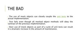 THE BAD
o The use of mock objects can closely couple the unit tests to the
actual implementation.
o Test fails even though all mocked object methods still obey the
contract of the previous implementation.
o Over-use of mock objects as part of a suite of unit tests can result
in a dramatic increase in the amount of maintenance.
 