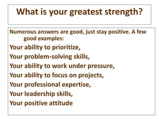 What is your greatest strength? 
Numerous answers are good, just stay positive. A few 
good examples: 
Your ability to pri...