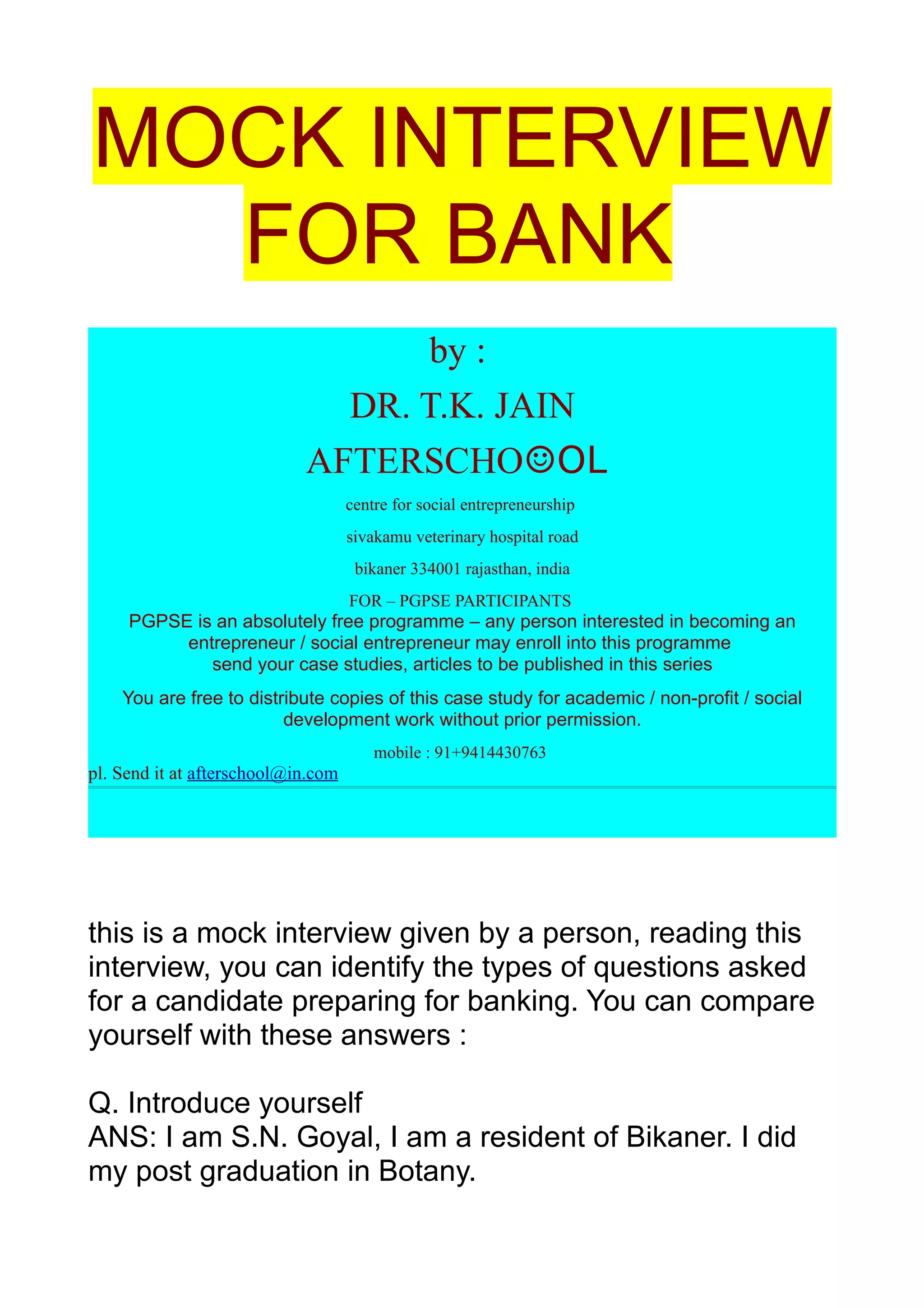 MOCK INTERVIEW
  FOR BANK
                                  by :
                              DR. T.K. JAIN
                            AFTERSCHO☺OL
                                    centre for social entrepreneurship
                                    sivakamu veterinary hospital road
                                     bikaner 334001 rajasthan, india
                                    FOR – PGPSE PARTICIPANTS
     PGPSE is an absolutely free programme – any person interested in becoming an
          entrepreneur / social entrepreneur may enroll into this programme
             send your case studies, articles to be published in this series
    You are free to distribute copies of this case study for academic / non-profit / social
                         development work without prior permission.
                                        mobile : 91+9414430763
pl. Send it at afterschool@in.com




this is a mock interview given by a person, reading this
interview, you can identify the types of questions asked
for a candidate preparing for banking. You can compare
yourself with these answers :

Q. Introduce yourself
ANS: I am S.N. Goyal, I am a resident of Bikaner. I did
my post graduation in Botany.
 