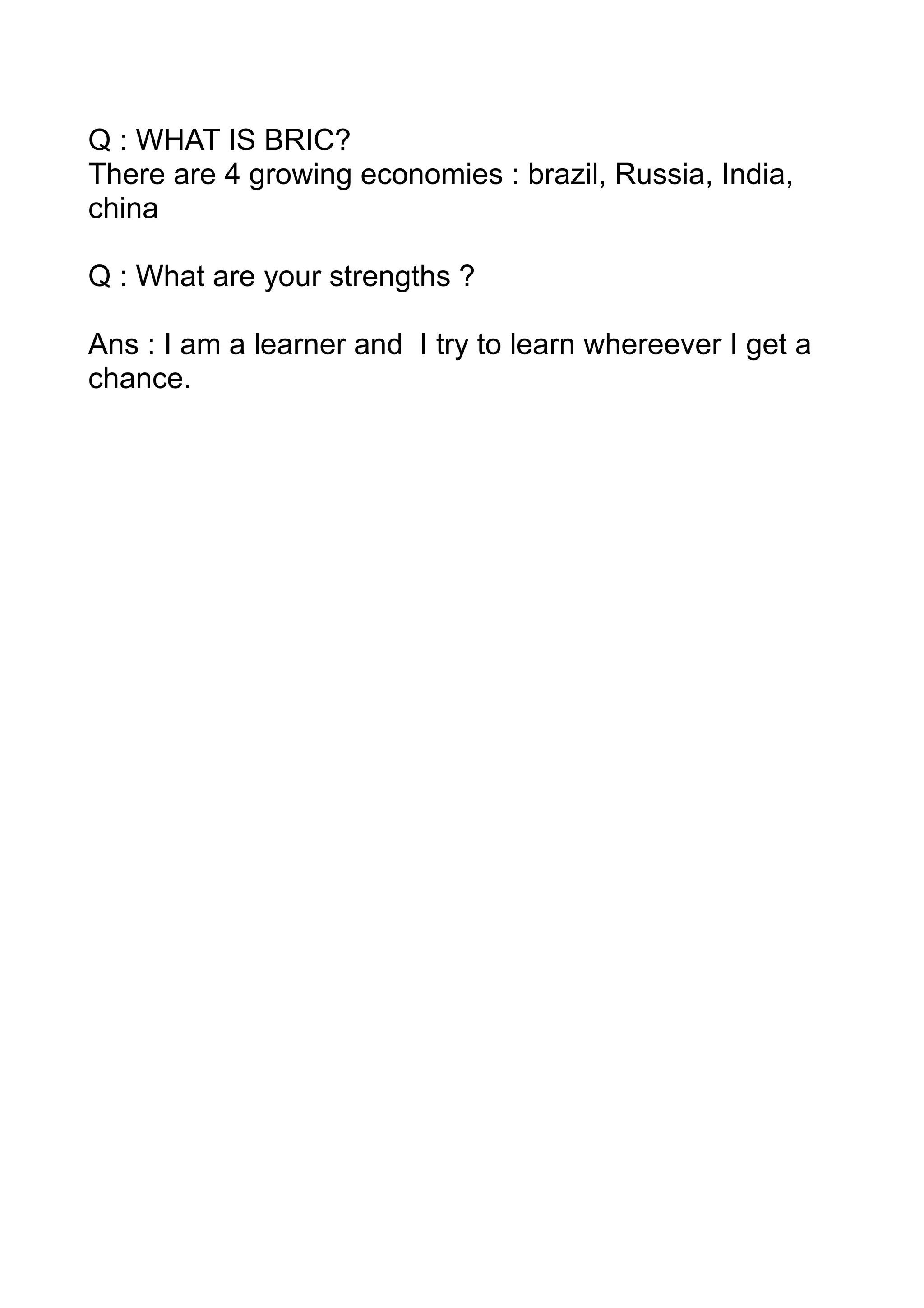 Q : WHAT IS BRIC?
There are 4 growing economies : brazil, Russia, India,
china

Q : What are your strengths ?

Ans : I am a learner and I try to learn whereever I get a
chance.
 