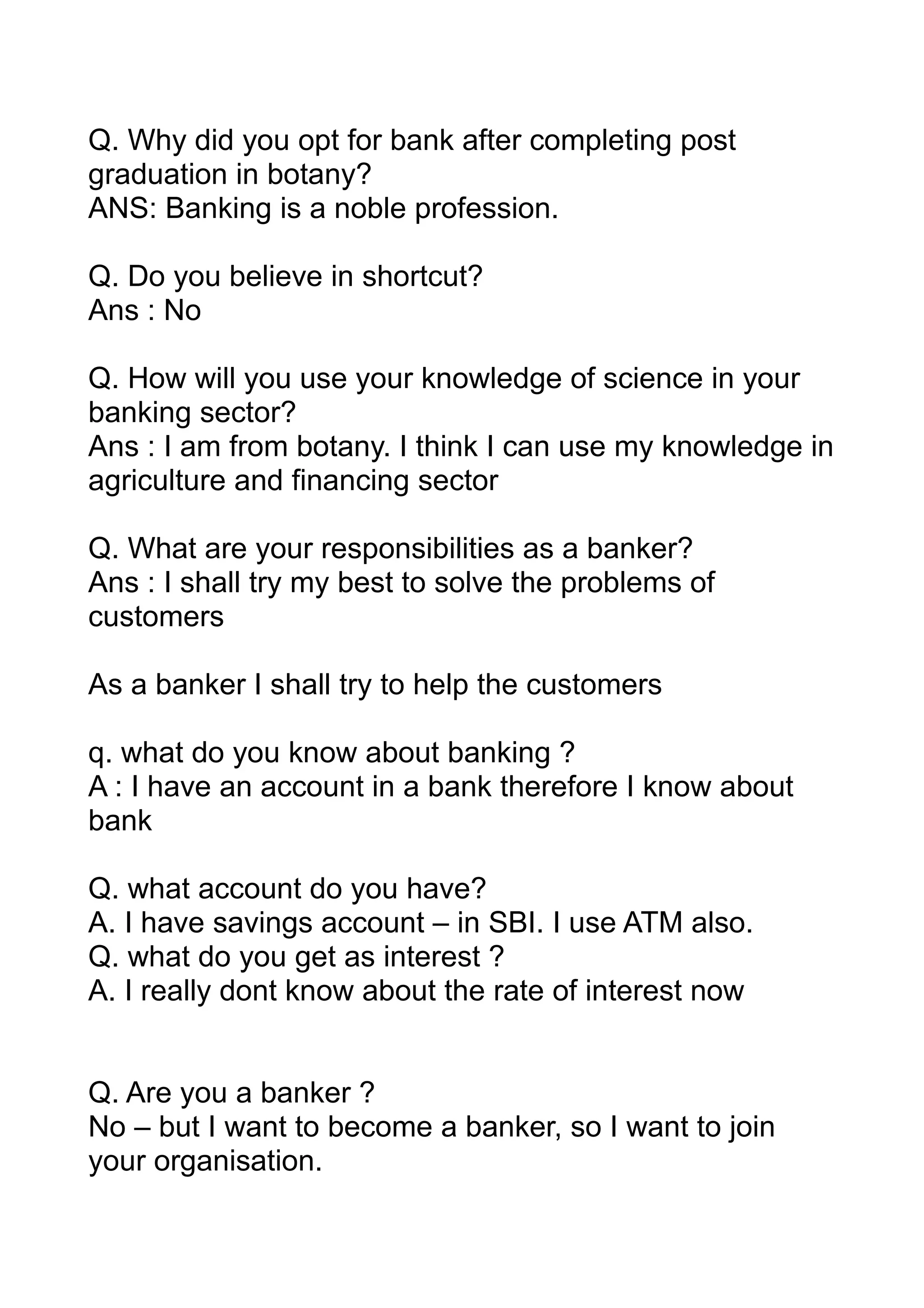 Q. Why did you opt for bank after completing post
graduation in botany?
ANS: Banking is a noble profession.

Q. Do you believe in shortcut?
Ans : No

Q. How will you use your knowledge of science in your
banking sector?
Ans : I am from botany. I think I can use my knowledge in
agriculture and financing sector

Q. What are your responsibilities as a banker?
Ans : I shall try my best to solve the problems of
customers

As a banker I shall try to help the customers

q. what do you know about banking ?
A : I have an account in a bank therefore I know about
bank

Q. what account do you have?
A. I have savings account – in SBI. I use ATM also.
Q. what do you get as interest ?
A. I really dont know about the rate of interest now


Q. Are you a banker ?
No – but I want to become a banker, so I want to join
your organisation.
 