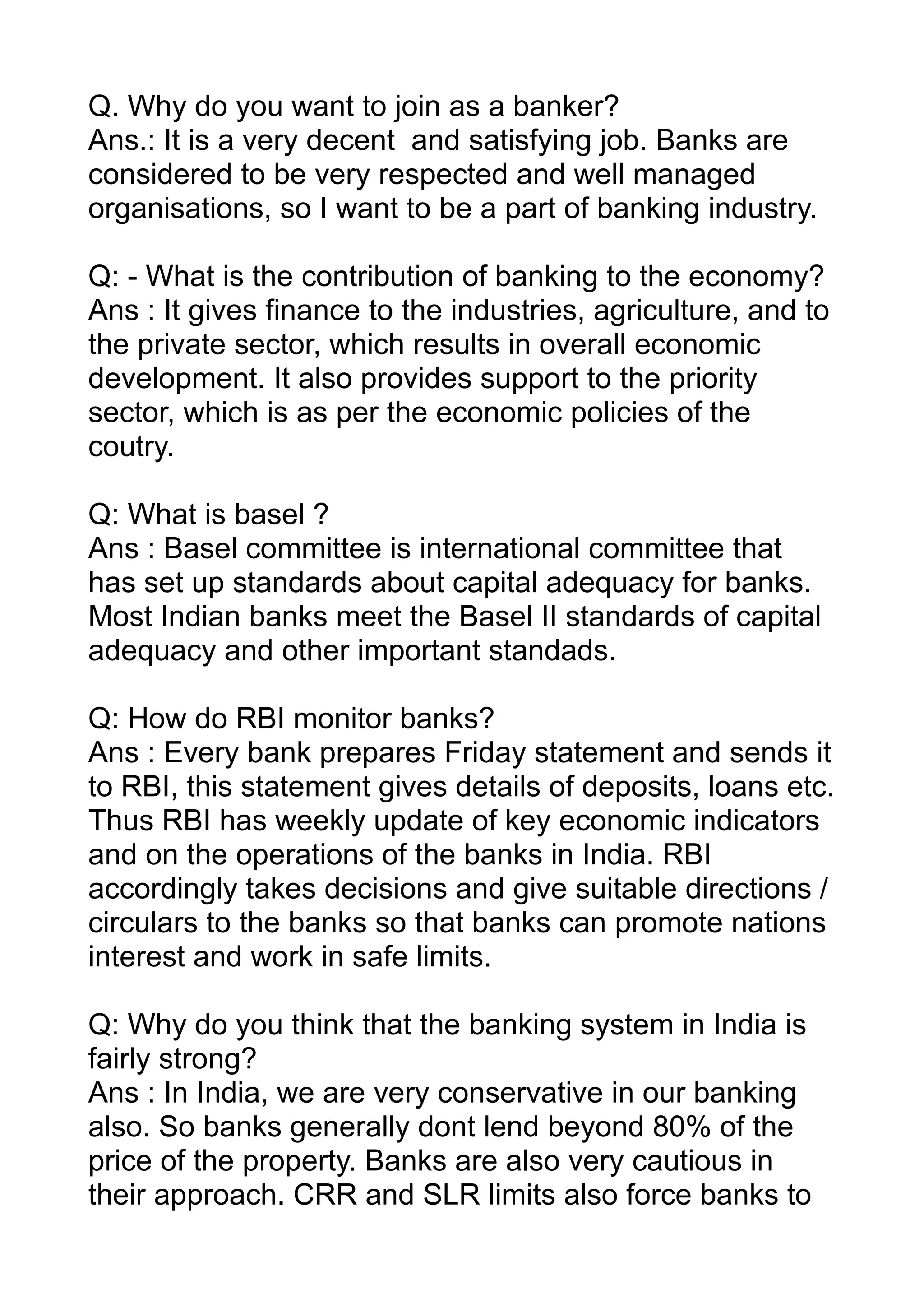 Q. Why do you want to join as a banker?
Ans.: It is a very decent and satisfying job. Banks are
considered to be very respected and well managed
organisations, so I want to be a part of banking industry.

Q: - What is the contribution of banking to the economy?
Ans : It gives finance to the industries, agriculture, and to
the private sector, which results in overall economic
development. It also provides support to the priority
sector, which is as per the economic policies of the
coutry.

Q: What is basel ?
Ans : Basel committee is international committee that
has set up standards about capital adequacy for banks.
Most Indian banks meet the Basel II standards of capital
adequacy and other important standads.

Q: How do RBI monitor banks?
Ans : Every bank prepares Friday statement and sends it
to RBI, this statement gives details of deposits, loans etc.
Thus RBI has weekly update of key economic indicators
and on the operations of the banks in India. RBI
accordingly takes decisions and give suitable directions /
circulars to the banks so that banks can promote nations
interest and work in safe limits.

Q: Why do you think that the banking system in India is
fairly strong?
Ans : In India, we are very conservative in our banking
also. So banks generally dont lend beyond 80% of the
price of the property. Banks are also very cautious in
their approach. CRR and SLR limits also force banks to
 