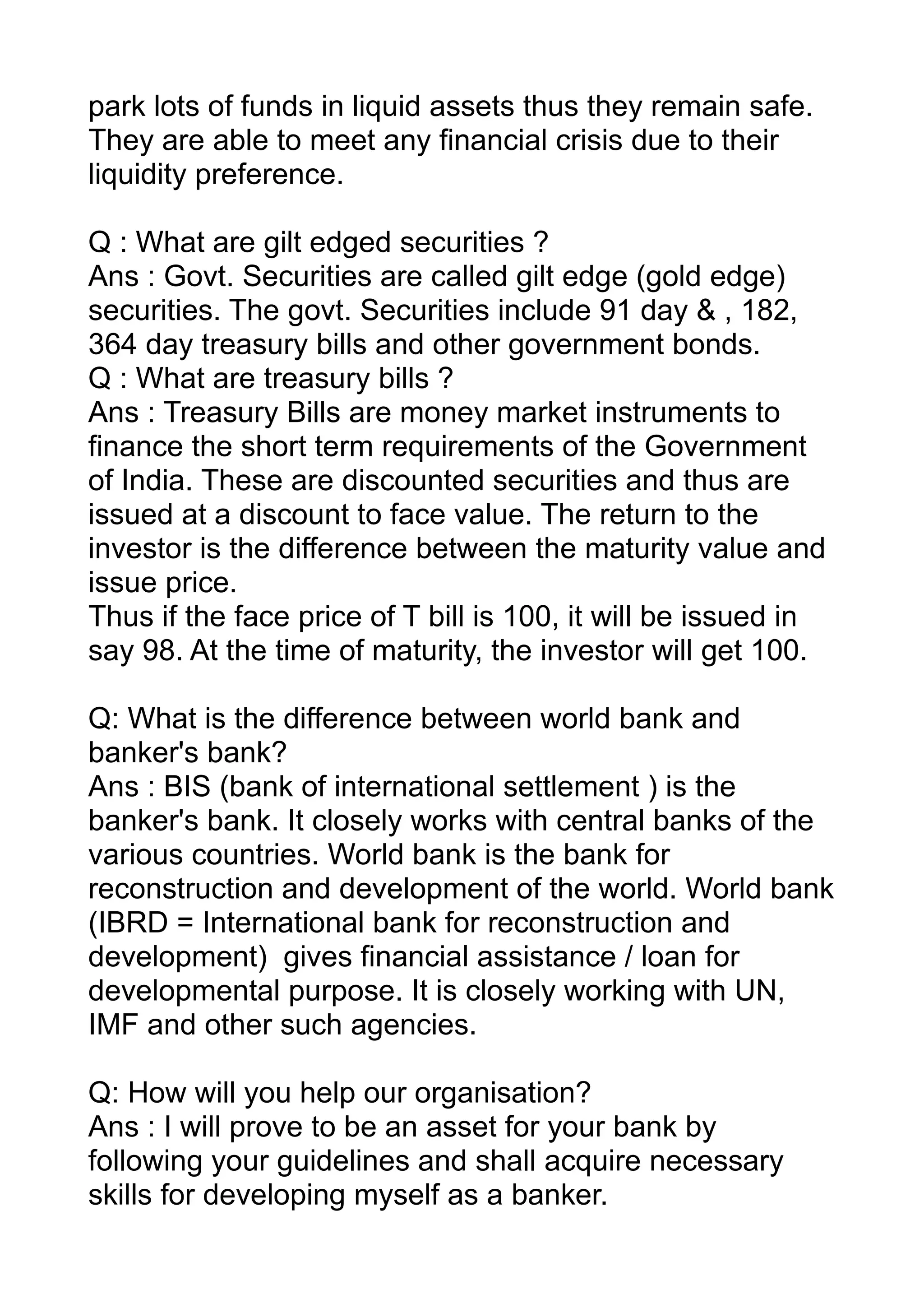 park lots of funds in liquid assets thus they remain safe.
They are able to meet any financial crisis due to their
liquidity preference.

Q : What are gilt edged securities ?
Ans : Govt. Securities are called gilt edge (gold edge)
securities. The govt. Securities include 91 day & , 182,
364 day treasury bills and other government bonds.
Q : What are treasury bills ?
Ans : Treasury Bills are money market instruments to
finance the short term requirements of the Government
of India. These are discounted securities and thus are
issued at a discount to face value. The return to the
investor is the difference between the maturity value and
issue price.
Thus if the face price of T bill is 100, it will be issued in
say 98. At the time of maturity, the investor will get 100.

Q: What is the difference between world bank and
banker's bank?
Ans : BIS (bank of international settlement ) is the
banker's bank. It closely works with central banks of the
various countries. World bank is the bank for
reconstruction and development of the world. World bank
(IBRD = International bank for reconstruction and
development) gives financial assistance / loan for
developmental purpose. It is closely working with UN,
IMF and other such agencies.

Q: How will you help our organisation?
Ans : I will prove to be an asset for your bank by
following your guidelines and shall acquire necessary
skills for developing myself as a banker.
 