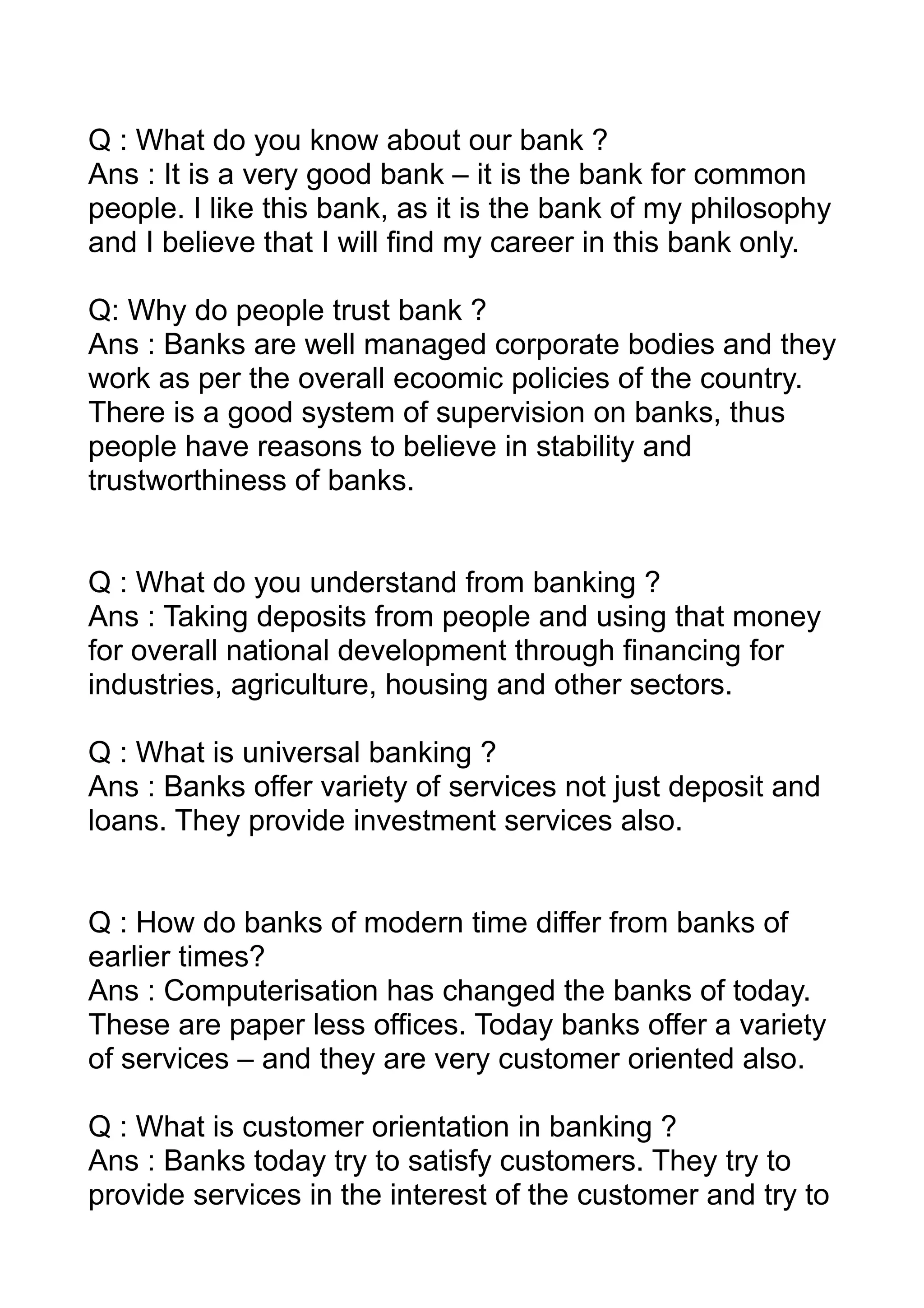 Q : What do you know about our bank ?
Ans : It is a very good bank – it is the bank for common
people. I like this bank, as it is the bank of my philosophy
and I believe that I will find my career in this bank only.

Q: Why do people trust bank ?
Ans : Banks are well managed corporate bodies and they
work as per the overall ecoomic policies of the country.
There is a good system of supervision on banks, thus
people have reasons to believe in stability and
trustworthiness of banks.


Q : What do you understand from banking ?
Ans : Taking deposits from people and using that money
for overall national development through financing for
industries, agriculture, housing and other sectors.

Q : What is universal banking ?
Ans : Banks offer variety of services not just deposit and
loans. They provide investment services also.


Q : How do banks of modern time differ from banks of
earlier times?
Ans : Computerisation has changed the banks of today.
These are paper less offices. Today banks offer a variety
of services – and they are very customer oriented also.

Q : What is customer orientation in banking ?
Ans : Banks today try to satisfy customers. They try to
provide services in the interest of the customer and try to
 