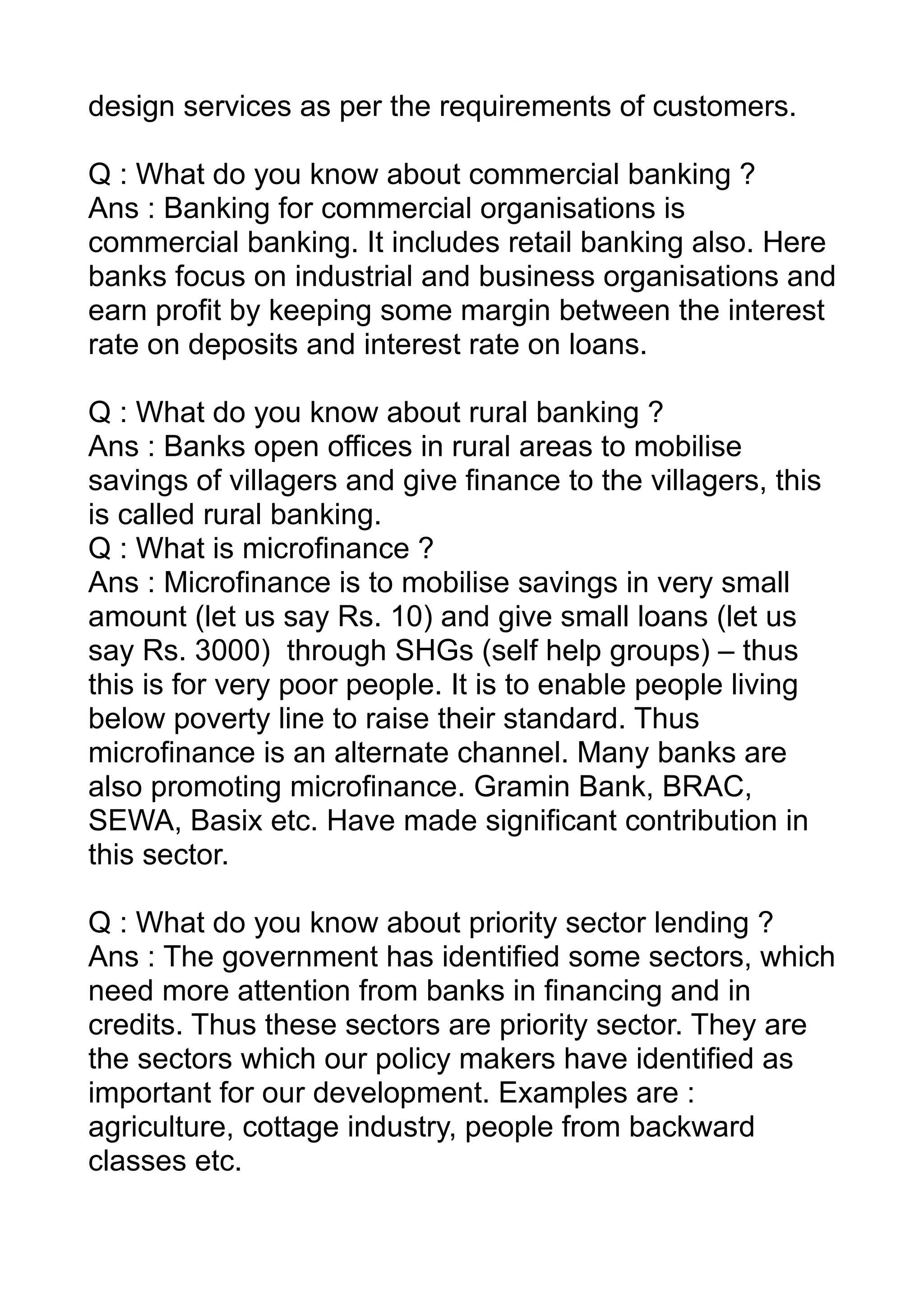 design services as per the requirements of customers.

Q : What do you know about commercial banking ?
Ans : Banking for commercial organisations is
commercial banking. It includes retail banking also. Here
banks focus on industrial and business organisations and
earn profit by keeping some margin between the interest
rate on deposits and interest rate on loans.

Q : What do you know about rural banking ?
Ans : Banks open offices in rural areas to mobilise
savings of villagers and give finance to the villagers, this
is called rural banking.
Q : What is microfinance ?
Ans : Microfinance is to mobilise savings in very small
amount (let us say Rs. 10) and give small loans (let us
say Rs. 3000) through SHGs (self help groups) – thus
this is for very poor people. It is to enable people living
below poverty line to raise their standard. Thus
microfinance is an alternate channel. Many banks are
also promoting microfinance. Gramin Bank, BRAC,
SEWA, Basix etc. Have made significant contribution in
this sector.

Q : What do you know about priority sector lending ?
Ans : The government has identified some sectors, which
need more attention from banks in financing and in
credits. Thus these sectors are priority sector. They are
the sectors which our policy makers have identified as
important for our development. Examples are :
agriculture, cottage industry, people from backward
classes etc.
 
