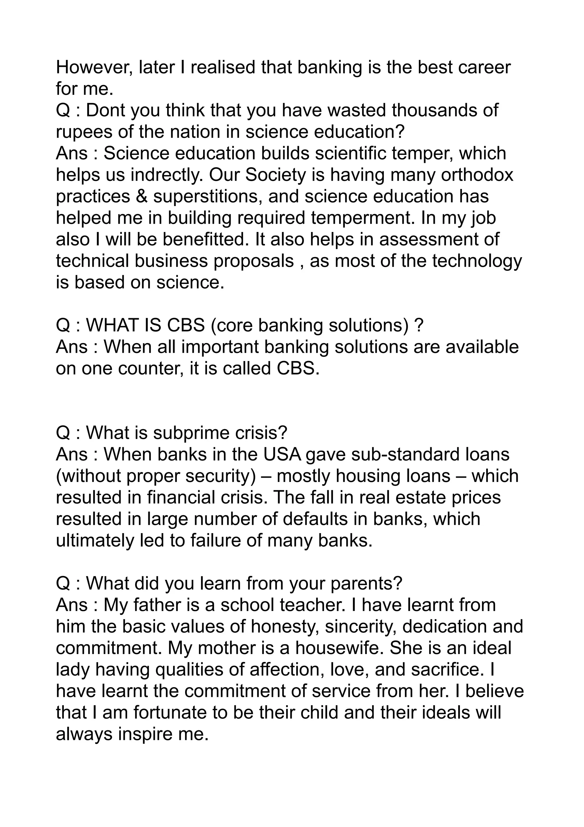 However, later I realised that banking is the best career
for me.
Q : Dont you think that you have wasted thousands of
rupees of the nation in science education?
Ans : Science education builds scientific temper, which
helps us indrectly. Our Society is having many orthodox
practices & superstitions, and science education has
helped me in building required temperment. In my job
also I will be benefitted. It also helps in assessment of
technical business proposals , as most of the technology
is based on science.

Q : WHAT IS CBS (core banking solutions) ?
Ans : When all important banking solutions are available
on one counter, it is called CBS.


Q : What is subprime crisis?
Ans : When banks in the USA gave sub-standard loans
(without proper security) – mostly housing loans – which
resulted in financial crisis. The fall in real estate prices
resulted in large number of defaults in banks, which
ultimately led to failure of many banks.

Q : What did you learn from your parents?
Ans : My father is a school teacher. I have learnt from
him the basic values of honesty, sincerity, dedication and
commitment. My mother is a housewife. She is an ideal
lady having qualities of affection, love, and sacrifice. I
have learnt the commitment of service from her. I believe
that I am fortunate to be their child and their ideals will
always inspire me.
 