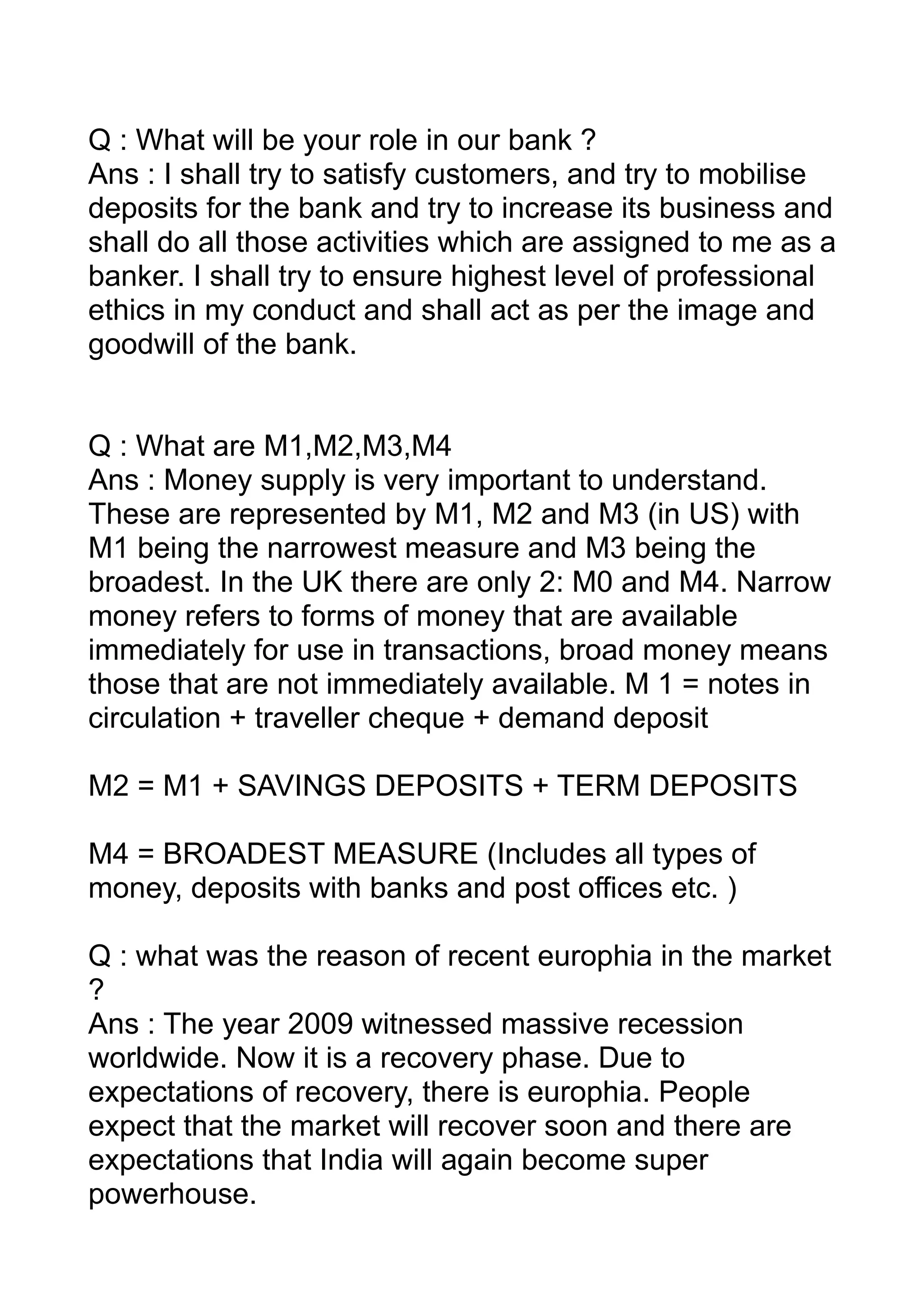 Q : What will be your role in our bank ?
Ans : I shall try to satisfy customers, and try to mobilise
deposits for the bank and try to increase its business and
shall do all those activities which are assigned to me as a
banker. I shall try to ensure highest level of professional
ethics in my conduct and shall act as per the image and
goodwill of the bank.


Q : What are M1,M2,M3,M4
Ans : Money supply is very important to understand.
These are represented by M1, M2 and M3 (in US) with
M1 being the narrowest measure and M3 being the
broadest. In the UK there are only 2: M0 and M4. Narrow
money refers to forms of money that are available
immediately for use in transactions, broad money means
those that are not immediately available. M 1 = notes in
circulation + traveller cheque + demand deposit

M2 = M1 + SAVINGS DEPOSITS + TERM DEPOSITS

M4 = BROADEST MEASURE (Includes all types of
money, deposits with banks and post offices etc. )

Q : what was the reason of recent europhia in the market
?
Ans : The year 2009 witnessed massive recession
worldwide. Now it is a recovery phase. Due to
expectations of recovery, there is europhia. People
expect that the market will recover soon and there are
expectations that India will again become super
powerhouse.
 