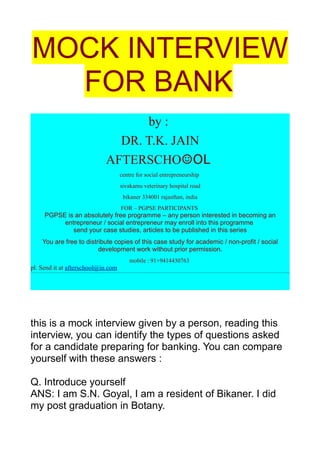 MOCK INTERVIEW
  FOR BANK
                                  by :
                              DR. T.K. JAIN
                            AFTERSCHO☺OL
                                    centre for social entrepreneurship
                                    sivakamu veterinary hospital road
                                     bikaner 334001 rajasthan, india
                                    FOR – PGPSE PARTICIPANTS
     PGPSE is an absolutely free programme – any person interested in becoming an
          entrepreneur / social entrepreneur may enroll into this programme
             send your case studies, articles to be published in this series
    You are free to distribute copies of this case study for academic / non-profit / social
                         development work without prior permission.
                                        mobile : 91+9414430763
pl. Send it at afterschool@in.com




this is a mock interview given by a person, reading this
interview, you can identify the types of questions asked
for a candidate preparing for banking. You can compare
yourself with these answers :

Q. Introduce yourself
ANS: I am S.N. Goyal, I am a resident of Bikaner. I did
my post graduation in Botany.
 