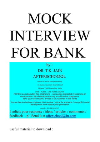 MOCK
INTERVIEW
FOR BANK
                                 by :
                             DR. T.K. JAIN
                           AFTERSCHO☺OL
                                centre for social entrepreneurship
                                sivakamu veterinary hospital road
                                 bikaner 334001 rajasthan, india
                              FOR – PGPSE / CSE PARTICIPANTS
    PGPSE is an absolutely free programme – any person interested in becoming an
         entrepreneur / social entrepreneur may enroll into this programme
            send your case studies, articles to be published in this series
You are free to distribute copies of this interview / article for academic / non-profit / social
                        development work without prior permission.
                                    mobile : 91+9414430763

I solicit your response / ideas / articles / comments /
feedback – pl. Send it at afterschool@in.com


useful material to download :
 