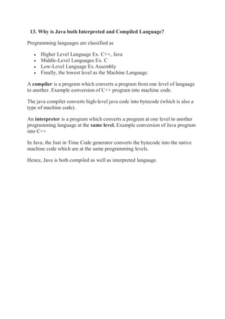 13. Why is Java both Interpreted and Compiled Language?
Programming languages are classified as
 Higher Level Language Ex. C++, Java
 Middle-Level Languages Ex. C
 Low-Level Language Ex Assembly
 Finally, the lowest level as the Machine Language.
A compiler is a program which converts a program from one level of language
to another. Example conversion of C++ program into machine code.
The java compiler converts high-level java code into bytecode (which is also a
type of machine code).
An interpreter is a program which converts a program at one level to another
programming language at the same level. Example conversion of Java program
into C++
In Java, the Just in Time Code generator converts the bytecode into the native
machine code which are at the same programming levels.
Hence, Java is both compiled as well as interpreted language.
 