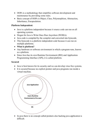  OOPs is a methodology that simplifies software development and
maintenance by providing some rules.
 Basic concept of OOPs is Object, Class, Polymorphism, Abstraction,
Inheritance, Encapsulation.
Platform Independent:
 Java is a platform independent because it source code can run on all
operating systems.
 Slogan for Java is Write Once Run Anywhere (WORA).
 Java code is compiled by the compiler and converted into bytecode.
 This bytecode is a platform independent code because it can run on
multiple platforms.
 What is platform?
 Any hardware or software environment in which a program runs, known
as a platform.
 Since Java has its own Runtime Environment (JRE) and Application
Programming Interface (API), it is called platform.
Secured
 Java is best known for its security and we can develop virus free systems.
 It is secured because no explicit pointer and java programs run inside a
virtual machine.
 In java there is no concept called pointers also hacking java application is
difficult.
OS
Users Runtime
Environment of its own
JVM
Java Application
 