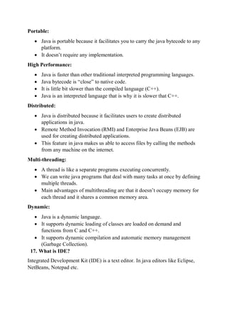 Portable:
 Java is portable because it facilitates you to carry the java bytecode to any
platform.
 It doesn’t require any implementation.
High Performance:
 Java is faster than other traditional interpreted programming languages.
 Java bytecode is “close” to native code.
 It is little bit slower than the compiled language (C++).
 Java is an interpreted language that is why it is slower that C++.
Distributed:
 Java is distributed because it facilitates users to create distributed
applications in java.
 Remote Method Invocation (RMI) and Enterprise Java Beans (EJB) are
used for creating distributed applications.
 This feature in java makes us able to access files by calling the methods
from any machine on the internet.
Multi-threading:
 A thread is like a separate programs executing concurrently.
 We can write java programs that deal with many tasks at once by defining
multiple threads.
 Main advantages of multithreading are that it doesn’t occupy memory for
each thread and it shares a common memory area.
Dynamic:
 Java is a dynamic language.
 It supports dynamic loading of classes are loaded on demand and
functions from C and C++.
 It supports dynamic compilation and automatic memory management
(Garbage Collection).
17. What is IDE?
Integrated Development Kit (IDE) is a text editor. In java editors like Eclipse,
NetBeans, Notepad etc.
 
