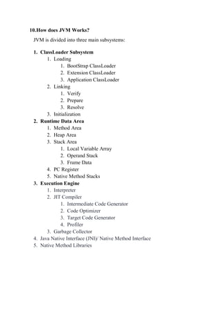 10.How does JVM Works?
JVM is divided into three main subsystems:
1. ClassLoader Subsystem
1. Loading
1. BootStrap ClassLoader
2. Extension ClassLoader
3. Application ClassLoader
2. Linking
1. Verify
2. Prepare
3. Resolve
3. Initialization
2. Runtime Data Area
1. Method Area
2. Heap Area
3. Stack Area
1. Local Variable Array
2. Operand Stack
3. Frame Data
4. PC Register
5. Native Method Stacks
3. Execution Engine
1. Interpreter
2. JIT Compiler
1. Intermediate Code Generator
2. Code Optimizer
3. Target Code Generator
4. Profiler
3. Garbage Collector
4. Java Native Interface (JNI)/ Native Method Interface
5. Native Method Libraries
 
