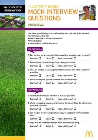 McDONALD’S
EDUCATION

. ACTIVITY SHEET

MOCK INTERVIEW
QUESTIONS
INTERVIEWS
Use these questions in your mock interview with a partner. Make a note of
whether your partner can:
•	Give an example to answer the question
•	Provide details
•	Show why this made a difference.
FOR PARTNER A
1. Can you give me an example of when you have worked as part of a team?

	Example? o 	

Detail? o 	

Made a difference? o

2.	Tell me about a time when you have used your initiative.
	Example? o 	

Detail? o 	

Made a difference? o

3.	What are you like at solving problems? Describe a time when you solved
	 a problem.
	Example? o 	

Detail? o 	

Made a difference? o

4.	Would you say that you are someone who is determined?
	Example? o 	

Detail? o 	

Made a difference? o

FOR PARTNER B
1. Tell me about when you have had to manage your time.
	Example? o 	

Detail? o 	

Made a difference? o

2.	Would you say that you’re good at making decisions? Describe a time when
	 you made a decision.
	Example? o 	

Detail? o 	

Made a difference? o

3.	 an you give me an example of when you’ve used your communications
C
skills?
	Example? o 	

Detail? o 	

Made a difference? o

4.	Explain to me one time when you have ‘done the right thing’.
	Example? o 	

Detail? o 	

Made a difference? o

 