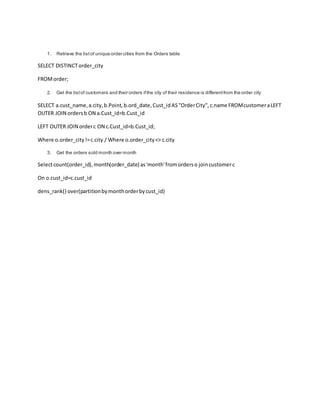 1. Retrieve the listof unique order cities from the Orders table
SELECT DISTINCTorder_city
FROMorder;
2. Get the listof customers and their orders ifthe city of their residence is differentfrom the order city
SELECT a.cust_name,a.city,b.Point, b.ord_date,Cust_idAS"OrderCity",c.name FROMcustomeraLEFT
OUTER JOIN ordersb ON a.Cust_id=b.Cust_id
LEFT OUTER JOIN orderc ON c.Cust_id=b.Cust_id;
Where o.order_city!=c.city / Where o.order_city<> c.city
3. Get the orders sold month over month
Selectcount(order_id),month(order_date) as'month'fromorderso joincustomerc
On o.cust_id=c.cust_id
dens_rank() over(partitionbymonthorderbycust_id)
 