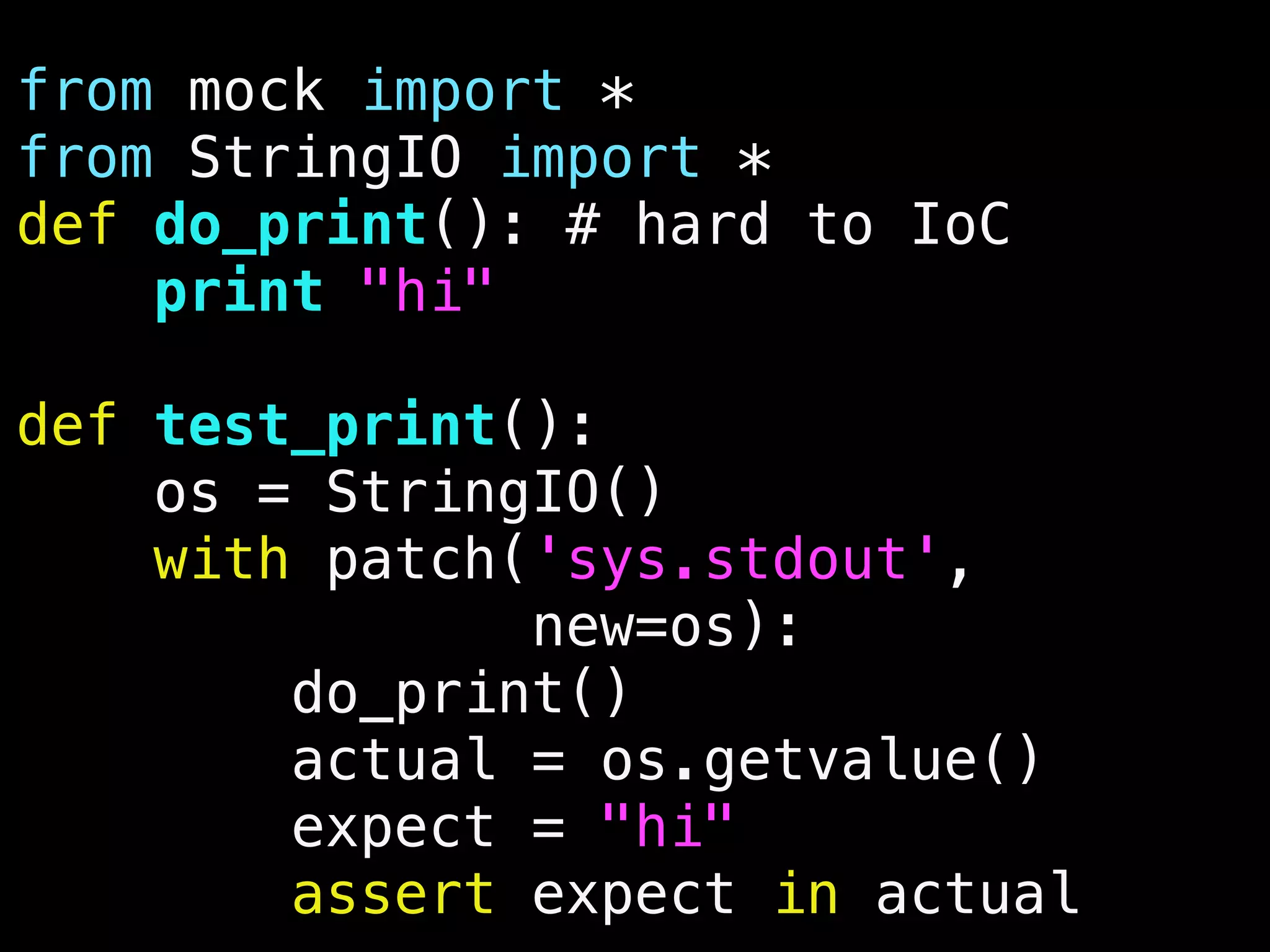 from mock import *
from StringIO import *
def do_print(): # hard to IoC
print "hi"
def test_print():
os = StringIO()
with patch('sys.stdout',
new=os):
do_print()
actual = os.getvalue()
expect = "hi"
assert expect in actual
 