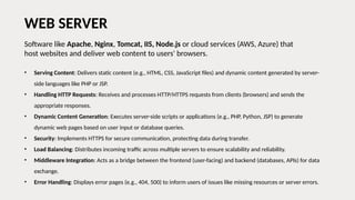 Software like Apache, Nginx, Tomcat, IIS, Node.js or cloud services (AWS, Azure) that
host websites and deliver web content to users' browsers.
WEB SERVER
• Serving Content: Delivers static content (e.g., HTML, CSS, JavaScript files) and dynamic content generated by server-
side languages like PHP or JSP.
• Handling HTTP Requests: Receives and processes HTTP/HTTPS requests from clients (browsers) and sends the
appropriate responses.
• Dynamic Content Generation: Executes server-side scripts or applications (e.g., PHP, Python, JSP) to generate
dynamic web pages based on user input or database queries.
• Security: Implements HTTPS for secure communication, protecting data during transfer.
• Load Balancing: Distributes incoming traffic across multiple servers to ensure scalability and reliability.
• Middleware Integration: Acts as a bridge between the frontend (user-facing) and backend (databases, APIs) for data
exchange.
• Error Handling: Displays error pages (e.g., 404, 500) to inform users of issues like missing resources or server errors.
 