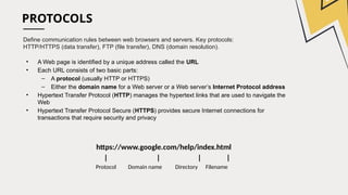PROTOCOLS
Define communication rules between web browsers and servers. Key protocols:
HTTP/HTTPS (data transfer), FTP (file transfer), DNS (domain resolution).
• A Web page is identified by a unique address called the URL
• Each URL consists of two basic parts:
– A protocol (usually HTTP or HTTPS)
– Either the domain name for a Web server or a Web server’s Internet Protocol address
• Hypertext Transfer Protocol (HTTP) manages the hypertext links that are used to navigate the
Web
• Hypertext Transfer Protocol Secure (HTTPS) provides secure Internet connections for
transactions that require security and privacy
https://www.google.com/help/index.html
| | | |
Protocol Domain name Directory Filename
 