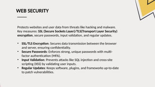 WEB SECURITY
Protects websites and user data from threats like hacking and malware.
Key measures: SSL (Secure Sockets Layer)/TLS(Transport Layer Security)
encryption, secure passwords, input validation, and regular updates.
• SSL/TLS Encryption: Secures data transmission between the browser
and server, ensuring confidentiality.
• Secure Passwords: Enforces strong, unique passwords with multi-
factor authentication (MFA).
• Input Validation: Prevents attacks like SQL injection and cross-site
scripting (XSS) by validating user inputs.
• Regular Updates: Keeps software, plugins, and frameworks up-to-date
to patch vulnerabilities.
 