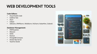 WEB DEVELOPMENT TOOLS
Code Editors:
• Visual Studio Code
• Sublime Text
• Atom
• eclipse
• Jetbrains: (PHPStorm, WebStorm, PyCharm, RubyMine, Goland)
Database Management:
• PHPMyadmin
• Dbeaver
• SSMS
• Navicat
• MongoDB Compass
• Oracle SQL Server
• Toad for Oracle
 