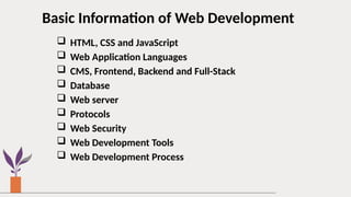 Basic Information of Web Development
 HTML, CSS and JavaScript
 Web Application Languages
 CMS, Frontend, Backend and Full-Stack
 Database
 Web server
 Protocols
 Web Security
 Web Development Tools
 Web Development Process
 