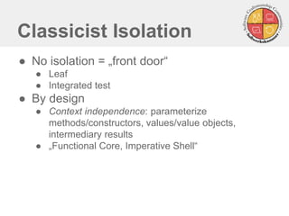 Classicist Isolation 
●No isolation = „front door“ 
●Leaf 
●Integrated test 
●By design 
●Context independence: parameterize methods/constructors, values/value objects, intermediary results 
●„Functional Core, Imperative Shell“  