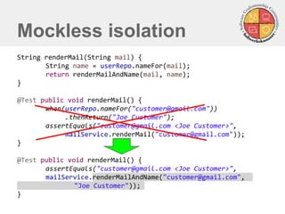 String renderMail(String mail) { 
String name = userRepo.nameFor(mail); 
return renderMailAndName(mail, name); 
} 
@Test public void renderMail() { 
when(userRepo.nameFor("customer@gmail.com")) 
.thenReturn("Joe Customer"); 
assertEquals("customer@gmail.com <Joe Customer>", 
mailService.renderMail("customer@gmail.com")); 
} 
@Test public void renderMail() { 
assertEquals("customer@gmail.com <Joe Customer>", 
mailService.renderMailAndName("customer@gmail.com", "Joe Customer")); 
} 
Mockless isolation  