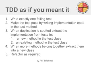 TDD as if you meant it 
1.Write exactly one failing test 
2.Make the test pass by writing implementation code in the test method 
3.When duplication is spotted extract the implementation from tests to: 
1. a new method in the test class 
2.an existing method in the test class 
4.When more methods belong together extract them into a new class 
5.Refactor as required 
by Adi Bolboaca 