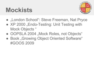 Mockists 
●„London School“: Steve Freeman, Nat Pryce 
●XP 2000 „Endo-Testing: Unit Testing with Mock Objects “ 
●OOPSLA 2004 „Mock Roles, not Objects“ 
●Book „Growing Object Oriented Software“ #GOOS 2009  