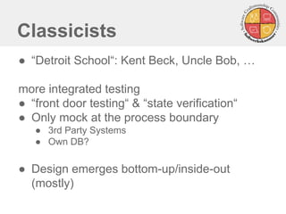 Classicists
● “Detroit School“: Kent Beck, Uncle Bob, …
more integrated testing
● “front door testing“ & “state verification“
● Only mock at the process boundary
● 3rd Party Systems
● Own DB?
● Design emerges bottom-up/inside-out
(mostly)
 