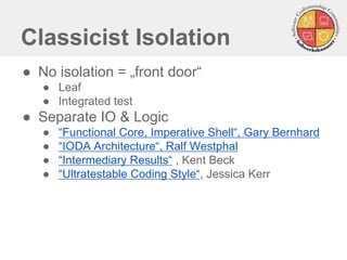 Classicist Isolation
● No isolation = „front door“
● Leaf
● Integrated test
● Separate IO & Logic
● “Functional Core, Imperative Shell“, Gary Bernhard
● “IODA Architecture“, Ralf Westphal
● “Intermediary Results“ , Kent Beck
● “Ultratestable Coding Style“, Jessica Kerr
 