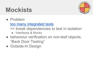 Mockists
● Problem
too many integrated tests
=> break dependencies to test in isolation
● Interfaces & Mocks
● behaviour verification on non-leaf objects,
“Back Door Testing“
● Outside-In Design
 